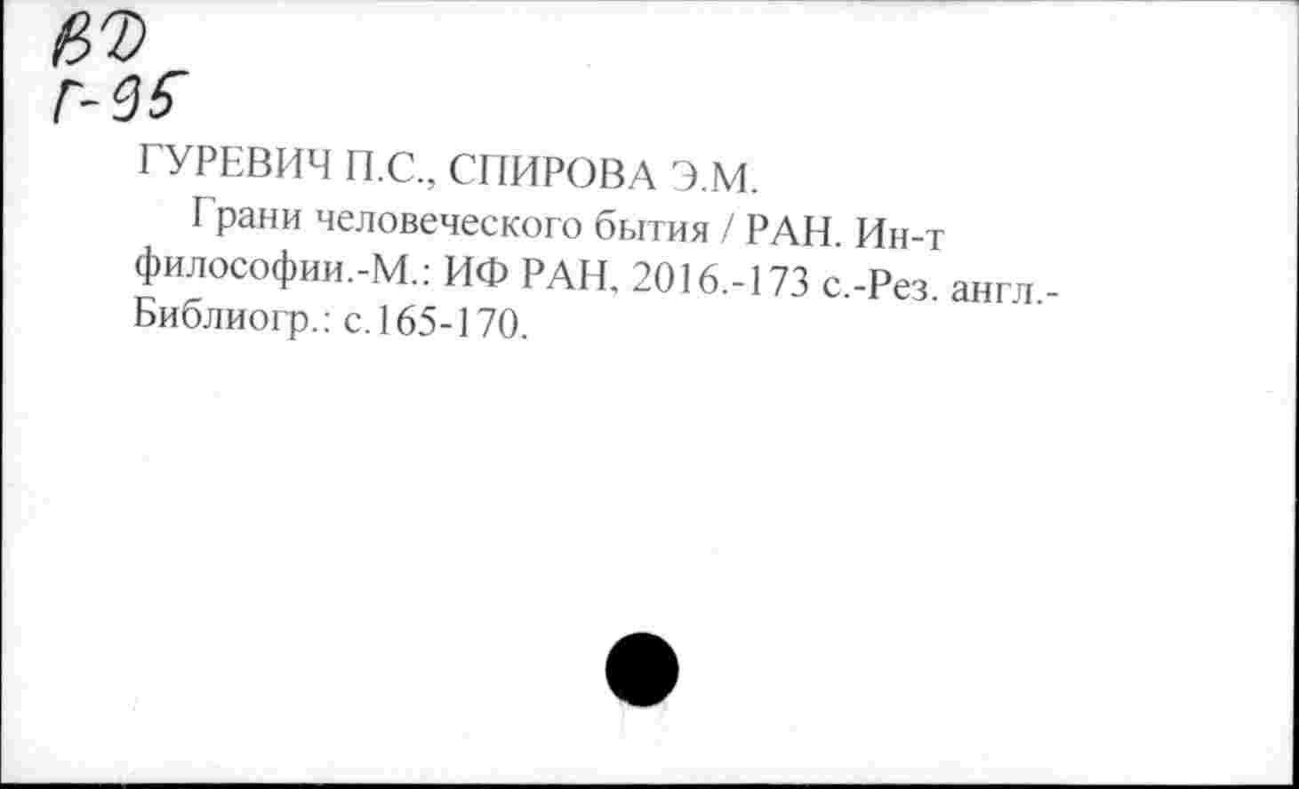 ﻿ГУРЕВИЧ П.С., СПИРОВА Э.М.
Г рани человеческого бытия / РАН. Ин-т философии.-М.: ИФ РАН, 2016.-173 с.-Рез. англ Библиогр.: с. 165-170.